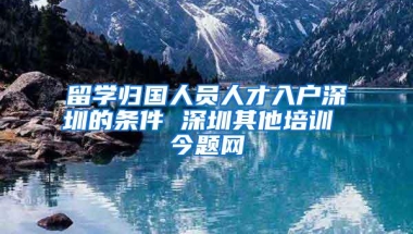 留学归国人员人才入户深圳的条件 深圳其他培训 今题网