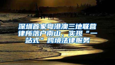 深圳首家粤港澳三地联营律所落户南山，实现“一站式”跨境法律服务