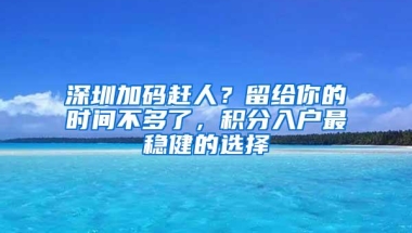 深圳加码赶人？留给你的时间不多了，积分入户最稳健的选择