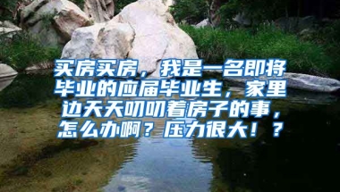 买房买房，我是一名即将毕业的应届毕业生，家里边天天叨叨着房子的事，怎么办啊？压力很大！？