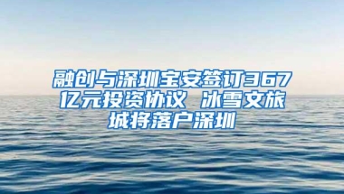融创与深圳宝安签订367亿元投资协议 冰雪文旅城将落户深圳