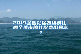 2019全国社保费用对比，哪个城市的社保费用最高？