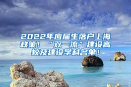 2022年应届生落户上海政策！“双一流”建设高校及建设学科名单！