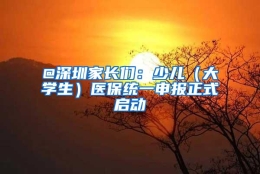 @深圳家长们：少儿（大学生）医保统一申报正式启动