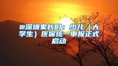 @深圳家长们：少儿（大学生）医保统一申报正式启动
