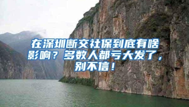 在深圳断交社保到底有啥影响？多数人都亏大发了，别不信！