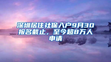 深圳居住社保入户9月30报名截止，至今超8万人申请