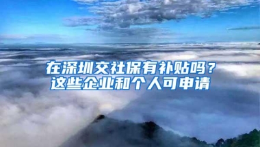 在深圳交社保有补贴吗？这些企业和个人可申请