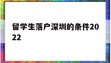 留学生落户深圳的条件2022(深圳留学生落户政策2020年截止)