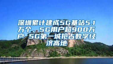 深圳累计建成5G基站5.1万个，5G用户超900万户 5G第一城抢占数字经济高地