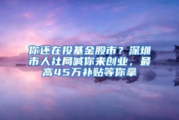 你还在投基金股市？深圳市人社局喊你来创业，最高45万补贴等你拿