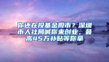 你还在投基金股市？深圳市人社局喊你来创业，最高45万补贴等你拿