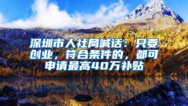 深圳市人社局喊话：只要创业，符合条件的，都可申请最高40万补贴