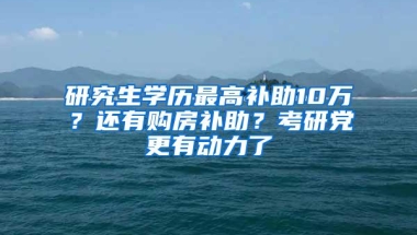 研究生学历最高补助10万？还有购房补助？考研党更有动力了