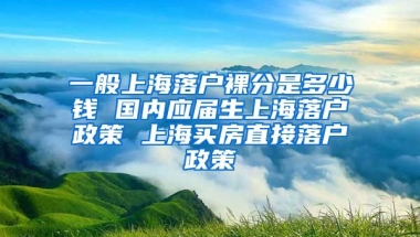 一般上海落户裸分是多少钱 国内应届生上海落户政策 上海买房直接落户政策