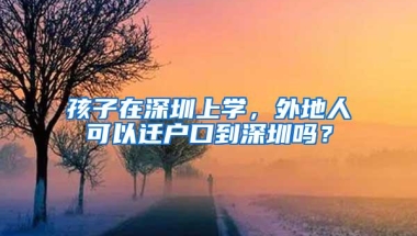 孩子在深圳上学，外地人可以迁户口到深圳吗？