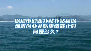 深圳市创业补贴补贴和深圳市创业补贴申请截止时间是多久？