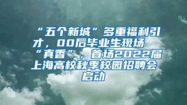 “五个新城”多重福利引才，00后毕业生现场“真香”，首场2022届上海高校秋季校园招聘会启动