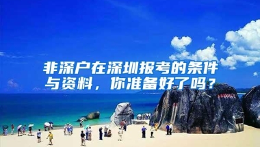 非深户在深圳报考的条件与资料，你准备好了吗？