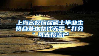 上海高校应届硕士毕业生符合基本条件无需“打分”可直接落户