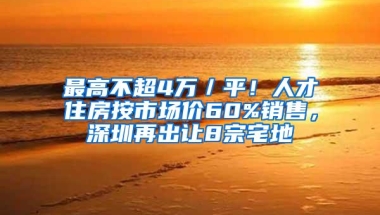 最高不超4万／平！人才住房按市场价60%销售，深圳再出让8宗宅地