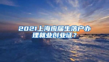 2021上海应届生落户办理就业创业证？