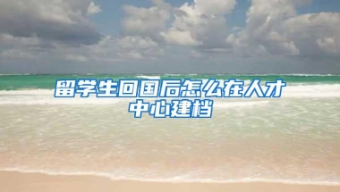 留学生回国后怎么在人才中心建档