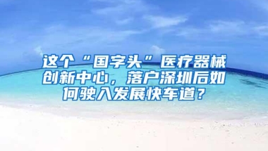 这个“国字头”医疗器械创新中心，落户深圳后如何驶入发展快车道？