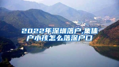 2022年深圳落户,集体户小孩怎么落深户口