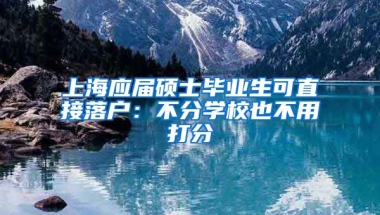 上海应届硕士毕业生可直接落户：不分学校也不用打分