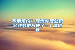 不用预约！深圳办理公积金业务更方便了~｜微推荐