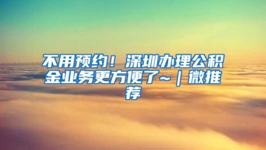 不用预约！深圳办理公积金业务更方便了~｜微推荐