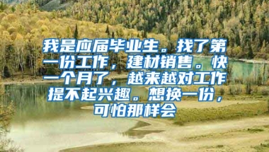 我是应届毕业生。找了第一份工作，建材销售。快一个月了，越来越对工作提不起兴趣。想换一份，可怕那样会