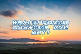 长沙人才落户享购房资格！曾官宣不会松绑，这次也放开了？
