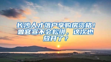 长沙人才落户享购房资格！曾官宣不会松绑，这次也放开了？