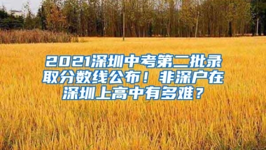 2021深圳中考第二批录取分数线公布！非深户在深圳上高中有多难？