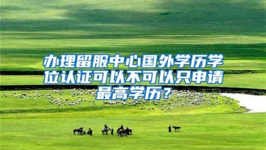 办理留服中心国外学历学位认证可以不可以只申请最高学历？