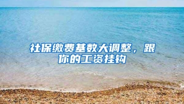 社保缴费基数大调整，跟你的工资挂钩