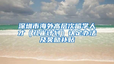 深圳市海外高层次留学人才（孔雀计划）认定办法及奖励补贴