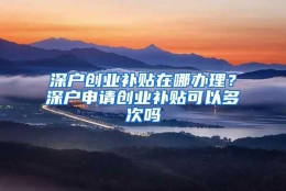 深户创业补贴在哪办理？深户申请创业补贴可以多次吗