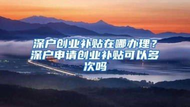 深户创业补贴在哪办理？深户申请创业补贴可以多次吗