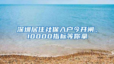 深圳居住社保入户今开闸，10000指标等你拿