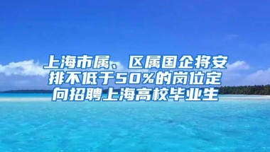 上海市属、区属国企将安排不低于50%的岗位定向招聘上海高校毕业生