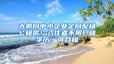 大鹏向中小企业定向配租公租房！入住者不限户籍学历、可合租