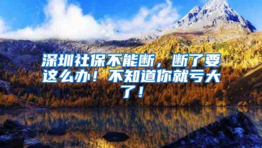 深圳社保不能断，断了要这么办！不知道你就亏大了！