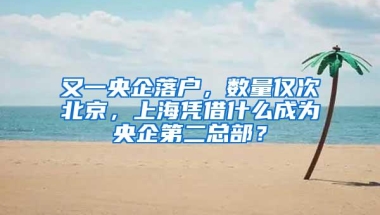 又一央企落户，数量仅次北京，上海凭借什么成为央企第二总部？