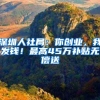 深圳人社局：你创业，我发钱！最高45万补贴无偿送
