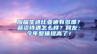 应届生进比亚迪有多难？薪资待遇怎么样？网友：今年整体提高了！
