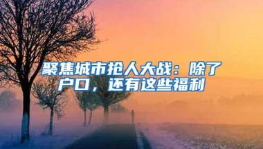 聚焦城市抢人大战：除了户口，还有这些福利