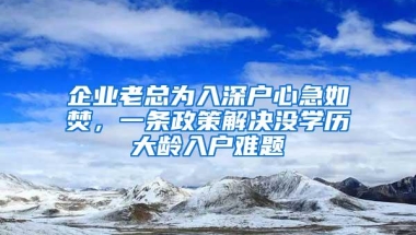 企业老总为入深户心急如焚，一条政策解决没学历大龄入户难题
